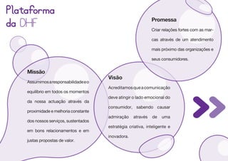 Plataforma
                                                              Promessa
da DHF                                                        Criar relações fortes com as mar-

                                                              cas através de um atendimento

                                                              mais próximo das organizações e

                                                              seus consumidores.


    Missão
                                       Visão
    Assumimos a responsabilidade e o
                                       Acreditamos que a comunicação
    equilíbrio em todos os momentos
                                       deve atingir o lado emocional do
    da nossa actuação através da
                                       consumidor, sabendo causar
    proximidade e melhoria constante
                                       admiração    através    de   uma
    dos nossos serviços, sustentados
                                       estratégia criativa, inteligente e
    em bons relacionamentos e em
                                       inovadora.
    justas propostas de valor.
 