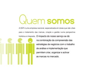 Quem somos
A DHF é uma empresa nacional, especializada em áreas que são vitais

para o tratamento das marcas, criação e gestão numa perspectiva

holística e integrada.   O impacto do nosso serviço se dá
                         na combinação da compreensão das
                         estratégias de negócios com o trabalho
                         de análise e implementação que
                         permitem criar, organizar e activar
                         as marcas no mercado.
 