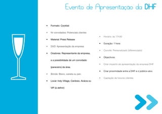 •   Formato: Cocktail


•   Nr convidados: Potenciais clientes
                                              •   Horário: às 17h30
•   Material: Press Release
                                              •   Duração: 1 hora
•   DVD: Apresentação da empresa
                                              •   Convite: Personalizado (diferenciado)
•   Oradores: Representante da empresa,
                                              •   Objectivos:
    e a possibilidade de um convidado
                                              •   Criar impacto de apresentação da empresa DHF
    (pareceiro) da área.
                                              •   Criar proximidade entre a DHF e o público-alvo
•   Brinde: Bloco, caneta ou pen.
                                              •   Captação de futuros clientes
•   Local: Indy Village, Cardoso, Acácia ou


    VIP (à definir)
 