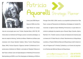 Patricia
                                                 Aquarelli Strategic Planner
                                                 Entrou para DDB Moçam-        Portugal. Entre 2002 e 2004, exerceu a sua experiência profissional em São


                                                 bique em 2008 como Stra-      Paulo, na área de Planeamento de Marketing e Estratégias em Acções Pro-


                                                 tegic Planner em campa-       mocionais na Agência Impact Marketing Promocional, na qual esteve en-


nhas de comunicação para mcel, TvCabo, Standard Bank, HCB, PSI, SPI.           volvida na realização de projectos para a Renault, Bayer, Novartis, Adams,


Antes esteve na Interbrand de Portugal a exercer consultoria estratégica, na   Red Bull e Tim. Também exerceu a função de Assessoria de Imprensa para


área de criação de Naming, Território da Marca, Plataforma da Marca para       a emissora da TV Rede Record no Brasil. Recentemente em Moçambique


empresas como Grupo Salvador Caetano, Marca Turismo Moçambique,                coordenou o Projecto Melhores Marcas de Moçambique onde foi desenvol-


Gliese, MHG, Portucel Soporcel. Organizou também Conferências de Im-           vido um Programa de TV, Revista, Conferência, e um Evento de Lançamen-


prensa para a Interbrand em Madrid. Licenciada em Relações Públicas em         to do Ranking das Melhores Marcas de Moçambique.


São Paulo no Brasil, Curso de Especialização em Marketing Promocional e
                                                                                     patricia@patriciaaquarelli.com                +258 847140782
Merchandising na ESPM, e com Pós-Graduação em Marketing no IPAM em                   WWW.PATRICIAAQUARELLI.COM                     +258 827864641
 