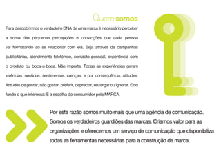 Quem somos
Para descobrirmos o verdadeiro DNA de uma marca é necessário perceber

a soma das pequenas percepções e convicções que cada pessoa

vai formatando ao se relacionar com ela. Seja através de campanhas

publicitárias, atendimento telefónico, contacto pessoal, experiência com

o produto ou boca-a-boca. Não importa. Todas as experiências geram

vivências, sentidos, sentimentos, crenças, e por consequência, atitudes.

Atitudes de gostar, não gostar, preferir, depreciar, enxergar ou ignorar. E no

fundo o que interessa: É a escolha do consumidor pela MARCA.



                         Por esta razão somos muito mais que uma agência de comunicação.
                         Somos os verdadeiros guardiões das marcas. Criamos valor para as
                         organizações e oferecemos um serviço de comunicação que disponibiliza
                         todas as ferramentas necessárias para a construção de marca.
 