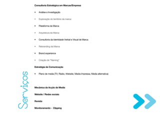 Consultoria Estratégica em Marcas/Empresa


           •   Análise e Investigação


           •   Exploração do território da marca


           •   Plataforma da Marca


           •   Arquitetura da Marca


           •   Consultoria da Identidade Verbal e Visual de Marca


           •   Rebranding da Marca


           •   Brand experience


           •   Criação de “Naming”


           Estratégia de Comunicação
Servicos



           •   Plano de media (TV, Rádio, Website, Media Impressa, Media alternativa)




           Mecânica da Acção de Media


           Website / Redes sociais


           Revista


           Monitoramento - Clipping
 