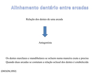 Relação dos dentes de uma arcada
Antagonista
Os dentes maxilares e mandibulares se ocluem numa maneira exata e precisa
Quando duas arcadas se contatam a relação oclusal dos dentes é estabelecida
(OKESON,1992)
 