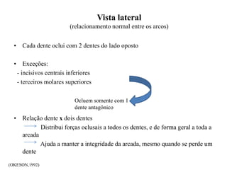 Vista lateral
(relacionamento normal entre os arcos)
• Cada dente oclui com 2 dentes do lado oposto
• Exceções:
- incisivos centrais inferiores
- terceiros molares superiores
• Relação dente x dois dentes
Distribui forças oclusais a todos os dentes, e de forma geral a toda a
arcada
Ajuda a manter a integridade da arcada, mesmo quando se perde um
dente
Ocluem somente com 1
dente antagônico
(OKESON,1992)
 