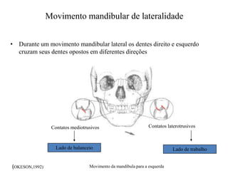 Movimento mandibular de lateralidade
• Durante um movimento mandibular lateral os dentes direito e esquerdo
cruzam seus dentes opostos em diferentes direções
Contatos laterotrusivosContatos mediotrusivos
Lado de trabalhoLado de balanceio
Movimento da mandíbula para a esquerda(OKESON,1992)
 