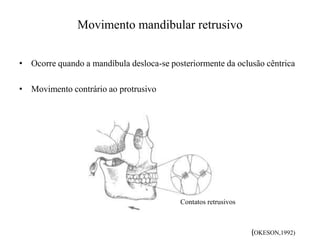 Movimento mandibular retrusivo
• Ocorre quando a mandíbula desloca-se posteriormente da oclusão cêntrica
• Movimento contrário ao protrusivo
Contatos retrusivos
(OKESON,1992)
 