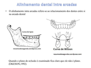• O alinhamento intra arcadas refere-se ao relacionamento dos dentes entre si
na arcada dental
Quando o plano de oclusão é examinado fica claro que ele não é plano.
(OKESON,1992)
 