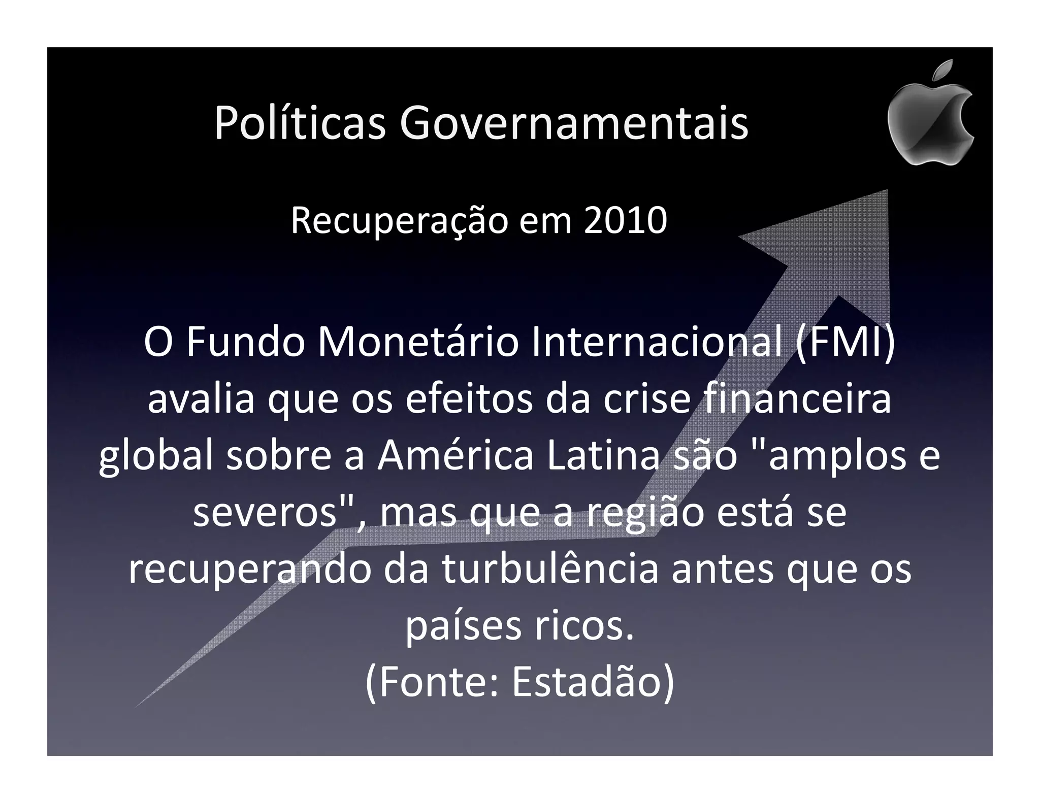 Políticas Governamentais
         Recuperação em 2010

   O Fundo Monetário Internacional (FMI)
   avalia que os efeitos da crise financeira
global sobre a América Latina são "amplos e
     severos", mas que a região está se
  recuperando da turbulência antes que os
                 países ricos.
               (Fonte: Estadão)
 