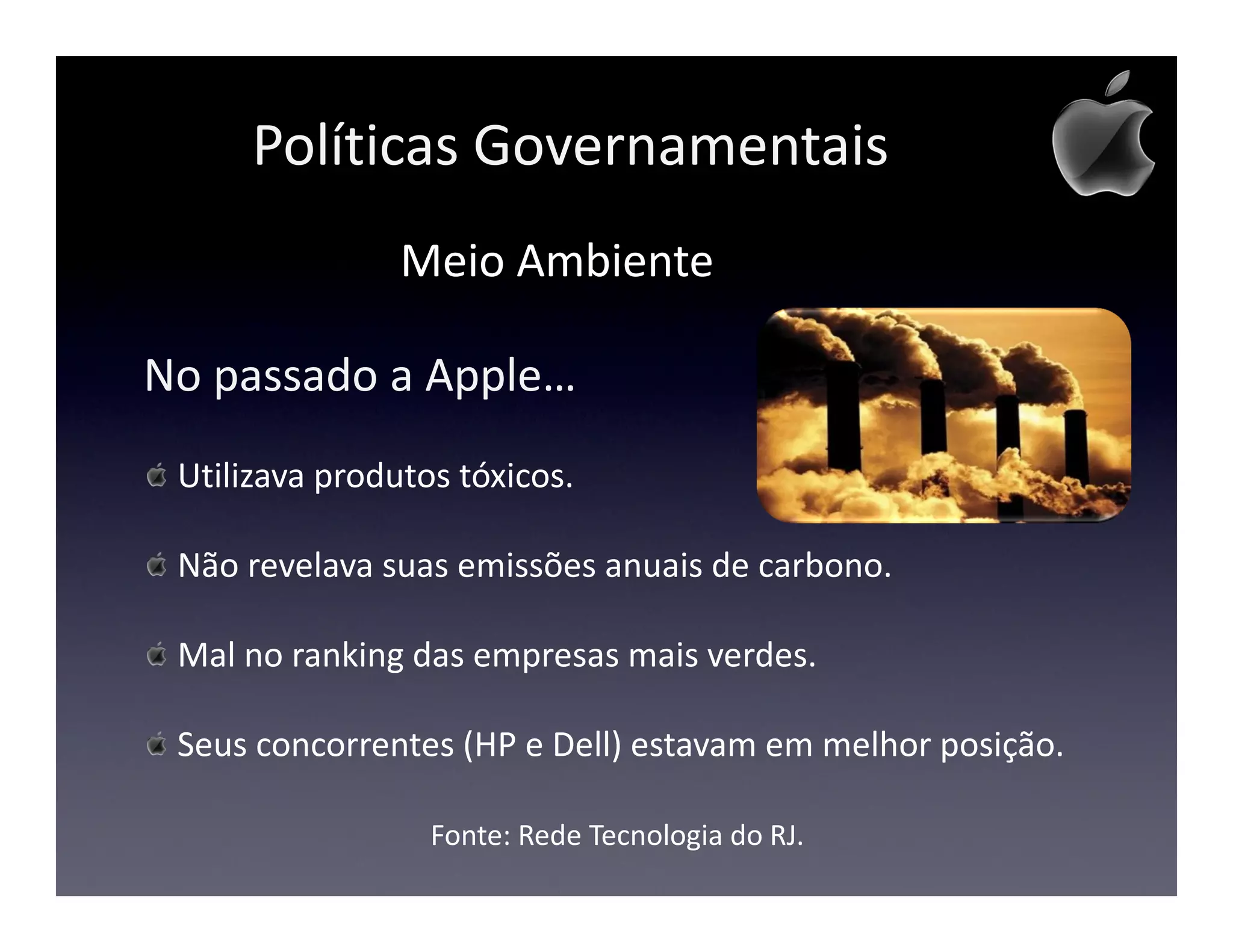 Políticas Governamentais
                Meio Ambiente

No passado a Apple…
 Utilizava produtos tóxicos.

 Não revelava suas emissões anuais de carbono.

 Mal no ranking das empresas mais verdes.

 Seus concorrentes (HP e Dell) estavam em melhor posição.

                  Fonte: Rede Tecnologia do RJ.
 