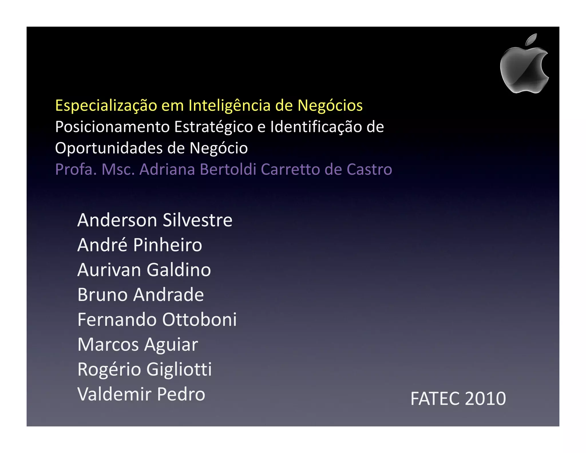 Especialização em Inteligência de Negócios
Posicionamento Estratégico e Identificação de
Oportunidades de Negócio
Profa. Msc. Adriana Bertoldi Carretto de Castro

   Anderson Silvestre
   André Pinheiro
   Aurivan Galdino
   Bruno Andrade
   Fernando Ottoboni
   Marcos Aguiar
   Rogério Gigliotti
   Valdemir Pedro                                 FATEC 2010
 