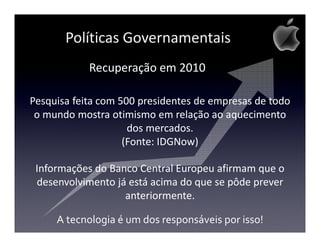 Políticas Governamentais
            Recuperação em 2010

Pesquisa feita com 500 presidentes de empresas de todo
 o mundo mostra otimismo em relação ao aquecimento
                     dos mercados.
                    (Fonte: IDGNow)

 Informações do Banco Central Europeu afirmam que o
 desenvolvimento já está acima do que se pôde prever
                   anteriormente.

     A tecnologia é um dos responsáveis por isso!
 