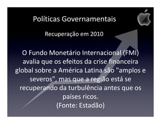 Políticas Governamentais
         Recuperação em 2010

   O Fundo Monetário Internacional (FMI)
   avalia que os efeitos da crise financeira
global sobre a América Latina são "amplos e
     severos", mas que a região está se
  recuperando da turbulência antes que os
                 países ricos.
               (Fonte: Estadão)
 
