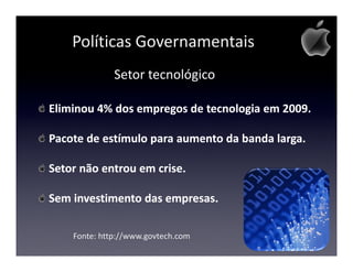 Políticas Governamentais
              Setor tecnológico

Eliminou 4% dos empregos de tecnologia em 2009.

Pacote de estímulo para aumento da banda larga.

Setor não entrou em crise.

Sem investimento das empresas.

    Fonte: http://www.govtech.com
 