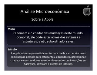 Análise Microeconômica
                  Sobre a Apple

Visão
    O homem é o criador das mudanças neste mundo.
      Como tal, ele pode estar acima dos sistemas e
         estruturas, e não subordinado a eles.

Missão
 A Apple está comprometida em trazer a melhor experiência em
 computação pessoal para estudantes, educadores, profissionais
 criativos e consumidores ao redor do mundo com inovações em
              hardware, software e ofertas de internet.
 