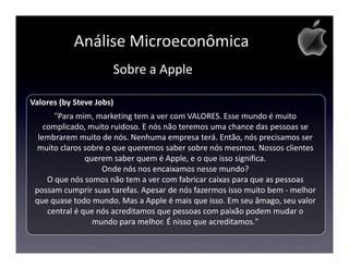 Análise Microeconômica
                      Sobre a Apple

Valores (by Steve Jobs)
       "Para mim, marketing tem a ver com VALORES. Esse mundo é muito
    complicado, muito ruidoso. E nós não teremos uma chance das pessoas se
  lembrarem muito de nós. Nenhuma empresa terá. Então, nós precisamos ser
  muito claros sobre o que queremos saber sobre nós mesmos. Nossos clientes
                querem saber quem é Apple, e o que isso significa.
                    Onde nós nos encaixamos nesse mundo?
     O que nós somos não tem a ver com fabricar caixas para que as pessoas
 possam cumprir suas tarefas. Apesar de nós fazermos isso muito bem - melhor
 que quase todo mundo. Mas a Apple é mais que isso. Em seu âmago, seu valor
     central é que nós acreditamos que pessoas com paixão podem mudar o
                  mundo para melhor. É nisso que acreditamos."
 