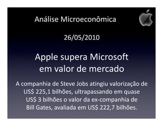 Análise Microeconômica

                 26/05/2010

      Apple supera Microsoft
       em valor de mercado
A companhia de Steve Jobs atingiu valorização de
   US$ 225,1 bilhões, ultrapassando em quase
    US$ 3 bilhões o valor da ex-companhia de
    Bill Gates, avaliada em US$ 222,7 bilhões.
 