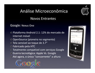Análise Microeconômica
              Novos Entrantes
Google: Nexus One

 Plataforma Android 2.1: 12% do mercado de
 internet móvel
 OpenSource (pioneira no segmento)
 Tela sensível ao toque de 3.7”
 Fabricado pela HTC
 Totalmente compatível com serviços Google
 Guerra tecnológica: Apple Vs. Google
 Até agora, o único "concorrente" a altura
 