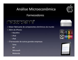 Análise Microeconômica
                    Fornecedores


Maior fabricante de componentes eletrônicos do mundo
Além do iPhone:
     MacMini
     iPod
     iPad
É fornecedor de outras grandes empresas:
     Sony
     HP
     Microsoft
     Motorola
 
