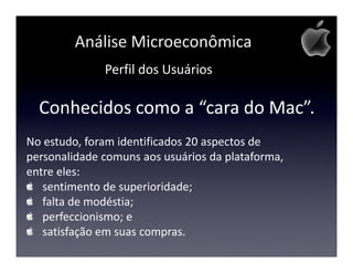 Análise Microeconômica
              Perfil dos Usuários

  Conhecidos como a “cara do Mac”.
No estudo, foram identificados 20 aspectos de
personalidade comuns aos usuários da plataforma,
entre eles:
   sentimento de superioridade;
   falta de modéstia;
   perfeccionismo; e
   satisfação em suas compras.
 