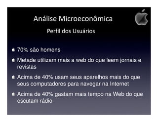 Análise Microeconômica
           Perfil dos Usuários

70% são homens
Metade utilizam mais a web do que leem jornais e
revistas
Acima de 40% usam seus aparelhos mais do que
seus computadores para navegar na Internet
Acima de 40% gastam mais tempo na Web do que
escutam rádio
 