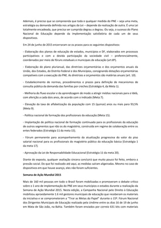 Ademais, é preciso que se compreenda que toda e qualquer medida do PNE – seja uma meta,
estratégia ou demanda definida nos artigos da Lei – depende da realização de outra. É uma Lei
totalmente encadeada, que precisa ser cumprida degrau a degrau. Ou seja, o sucesso do Plano
Nacional de Educação depende da implementação satisfatória de cada um de seus
dispositivos.
Em 24 de junho de 2015 encerraram-se os prazos para os seguintes dispositivos:
- Elaboração dos planos de educação de estados, municípios e DF, elaborados em processos
participativos e com a devida participação da sociedade civil – preferencialmente,
coordenados por meio de fóruns estaduais e municipais de educação (art.8º).
- Elaboração do plano plurianual, das diretrizes orçamentárias e dos orçamentos anuais da
União, dos Estados, do Distrito Federal e dos Municípios, consignando dotações orçamentárias
compatíveis com a execução do PNE. As diretrizes e orçamentos são matérias anuais (art. 10).
- Estabelecimento de normas, procedimentos e prazos para definição de mecanismos de
consulta pública da demanda das famílias por creches (Estratégia 4, da Meta 1).
- Melhoria do fluxo escolar e da aprendizagem de modo a atingir médias nacionais para o Ideb,
com aferição a cada dois anos, de acordo com o indicado (Meta 7).
- Elevação da taxa de alfabetização da população com 15 (quinze) anos ou mais para 93,5%
(Meta 9).
- Política nacional de formação dos profissionais da educação (Meta 15).
- Implantação de política nacional de formação continuada para os profissionais da educação
de outros segmentos que não os do magistério, construída em regime de colaboração entre os
entes federados (Estratégia 11 da meta 15).
- Fórum permanente para acompanhamento da atualização progressiva do valor do piso
salarial nacional para os profissionais do magistério público da educação básica (Estratégia 1
da meta 17).
- Aprovação da Lei de Responsabilidade Educacional (Estratégia 11 da meta 20).
Diante do exposto, qualquer avaliação sincera concluirá que muito pouco foi feito, embora a
pressão social. Do que foi realizado até aqui, as medidas saíram aligeiradas. Mesmo no caso de
dispositivos em que houve avanço, eles não foram suficientes.
Semana de Ação Mundial 2015
Mais de 160 mil pessoas em todo o Brasil foram mobilizadas e promoveram o debate crítico
sobre o 1 ano de implementação do PNE em seus municípios e estados durante a realização da
Semana de Ação Mundial 2015. Nesta edição, a Campanha Nacional pelo Direito à Educação
mobilizou aproxidamente 1.6 mil gestores municipais de educação que receberam os materiais
da iniciativa e se comprometeram a “Tirar as Metas do Papel” durante o 15º. Fórum Nacional
dos Dirigentes Municipais de Educação realizado pela Undime entre os dias 16 de 19 de junho
em Mata de São João, na Bahia. Também foram enviados por correio 631 kits com materiais
 