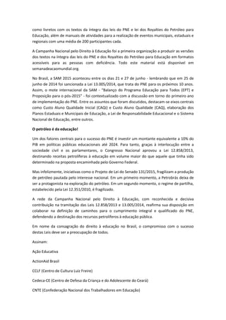 como livretos com os textos da íntegra das leis do PNE e lei dos Royalties do Petróleo para
Educação, além de manuais de atividades para a realização de eventos municipais, estaduais e
regionais com uma média de 200 participantes cada.
A Campanha Nacional pelo Direito à Educação foi a primeira organização a produzir as versões
dos textos na íntegra das leis do PNE e dos Royalties do Petróleo para Educação em formatos
acessíveis para as pessoas com deficiência. Todo este material está disponível em
semanadeacaomundial.org.
No Brasil, a SAM 2015 aconteceu entre os dias 21 e 27 de junho - lembrando que em 25 de
junho de 2014 foi sancionada a Lei 13.005/2014, que trata do PNE para os próximos 10 anos.
Assim, o mote internacional da SAM - “Balanço do Programa Educação para Todos (EPT) e
Proposição para o pós-2015” - foi contextualizado com a discussão em torno do primeiro ano
de implementação do PNE. Entre os assuntos que foram discutidos, destacam-se eixos centrais
como Custo Aluno Qualidade Inicial (CAQi) e Custo Aluno Qualidade (CAQ), elaboração dos
Planos Estaduais e Municipais de Educação, a Lei de Responsabilidade Educacional e o Sistema
Nacional de Educação, entre outros.
O petróleo é da educação!
Um dos fatores centrais para o sucesso do PNE é investir um montante equivalente a 10% do
PIB em políticas públicas educacionais até 2024. Para tanto, graças à interlocução entre a
sociedade civil e os parlamentares, o Congresso Nacional aprovou a Lei 12.858/2013,
destinando receitas petrolíferas à educação em volume maior do que aquele que tinha sido
determinado na proposta encaminhada pelo Governo Federal.
Mas infelizmente, iniciativas como o Projeto de Lei do Senado 131/2015, fragilizam a produção
de petróleo pautada pelo interesse nacional. Em um primeiro momento, a Petrobrás deixa de
ser a protagonista na exploração do petróleo. Em um segundo momento, o regime de partilha,
estabelecido pela Lei 12.351/2010, é fragilizado.
A rede da Campanha Nacional pelo Direito à Educação, com reconhecida e decisiva
contribuição na tramitação das Leis 12.858/2013 e 13.005/2014, reafirma sua disposição em
colaborar na definição de caminhos para o cumprimento integral e qualificado do PNE,
defendendo a destinação dos recursos petrolíferos à educação pública.
Em nome da consagração do direito à educação no Brasil, o compromisso com o sucesso
destas Leis deve ser a preocupação de todos.
Assinam:
Ação Educativa
ActionAid Brasil
CCLF (Centro de Cultura Luiz Freire)
Cedeca-CE (Centro de Defesa da Criança e do Adolescente do Ceará)
CNTE (Confederação Nacional dos Trabalhadores em Educação)
 
