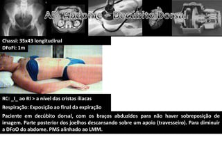 Chassi: 35x43 longitudinal
DFoFi: 1m




RC: _I_ ao RI > a nível das cristas íliacas
Respiração: Exposição ao final da expiração
Paciente em decúbito dorsal, com os braços abduzidos para não haver sobreposição de
imagem. Parte posterior dos joelhos descansando sobre um apoio (travesseiro). Para diminuir
a DFoO do abdome. PMS alinhado ao LMM.
 