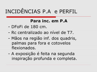 INCIDÊNCIAS P.A e PERFIL
-

-

Para inc. em P.A
DFoFi de 180 cm.
Rc centralizado ao nível de T7.
Mãos na região inf. dos quadris,
palmas para fora e cotovelos
flexionados.
A exposição é feita na segunda
inspiração profunda e completa.

 