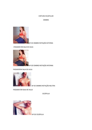 CINTURA ESCAPULAR

                                   OMBRO




                  AP DE OMBRO ROTAÇÃO EXTERNA

-PASSADO EM SALA DE AULA




                  AP DO OMBRO ROTAÇÃO INTERNA

PASSADOEM SALA DE AULA




                      AP DE OMBRO ROTAÇÃO NEUTRA

PASSADO EM SALA DE AULA

                                  ESCÁPULA




                      AP DE ESCÁPULA
 