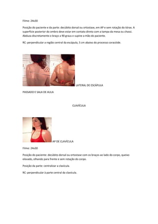 Filme: 24x30

Posição do paciente e da parte: decúbito dorsal ou ortostase, em AP e sem rotação do tórax. A
superfície posterior do ombro deve estar em contato direto com a tampa da mesa ou chassi.
Abduza discretamente o braço a 90 graus e supine a mão do paciente.

RC: perpendicular a região central da escápula, 5 cm abaixo do processo coracóide.




                                               LATERAL DE ESCÁPULA

PASSADO E SALA DE AULA



                                             CLAVÍCULA




                          AP DE CLAVÍCULA

Filme: 24x30

Posição do paciente: decúbito dorsal ou ortostase com os braços ao lado do corpo, queixo
elevado, olhando para frente e sem rotação do corpo.

Posição da parte: centralizar a clavícula.

RC: perpendicular à parte central da clavícula.
 
