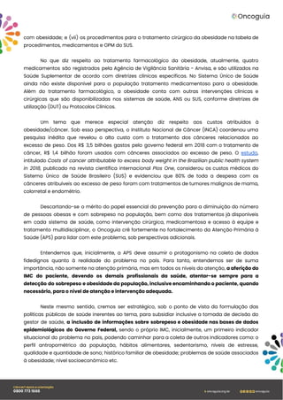 com obesidade; e (vii) os procedimentos para o tratamento cirúrgico da obesidade na tabela de
procedimentos, medicamentos e OPM do SUS.
No que diz respeito ao tratamento farmacológico da obesidade, atualmente, quatro
medicamentos são registrados pela Agência de Vigilância Sanitária - Anvisa, e são utilizados na
Saúde Suplementar de acordo com diretrizes clínicas específicas. No Sistema Único de Saúde
ainda não existe disponível para a população tratamento medicamentoso para a obesidade.
Além do tratamento farmacológico, a obesidade conta com outras intervenções clínicas e
cirúrgicas que são disponibilizadas nos sistemas de saúde, ANS ou SUS, conforme diretrizes de
utilização (DUT) ou Protocolos Clínicos.
Um tema que merece especial atenção diz respeito aos custos atribuídos à
obesidade/câncer. Sob essa perspectiva, o Instituto Nacional de Câncer (INCA) coordenou uma
pesquisa inédita que revelou o alto custo com o tratamento dos cânceres relacionados ao
excesso de peso. Dos R$ 3,5 bilhões gastos pelo governo federal em 2018 com o tratamento de
câncer, R$ 1,4 bilhão foram usados com cânceres associados ao excesso de peso. O estudo,
intitulado Costs of cancer attributable to excess body weight in the Brazilian public health system
in 2018, publicado na revista científica internacional Plos One, considerou os custos médicos do
Sistema Único de Saúde Brasileiro (SUS) e evidenciou que 80% de toda a despesa com os
cânceres atribuíveis ao excesso de peso foram com tratamentos de tumores malignos de mama,
colorretal e endométrio.
Descartando-se o mérito do papel essencial da prevenção para a diminuição do número
de pessoas obesas e com sobrepeso na população, bem como dos tratamentos já disponíveis
em cada sistema de saúde, como intervenção cirúrgica, medicamentosa e acesso à equipe e
tratamento multidisciplinar, o Oncoguia crê fortemente no fortalecimento da Atenção Primária à
Saúde (APS) para lidar com este problema, sob perspectivas adicionais.
Entendemos que, inicialmente, a APS deve assumir o protagonismo na coleta de dados
fidedignos quanto à realidade do problema no país. Para tanto, entendemos ser de suma
importância, não somente na atenção primária, mas em todos os níveis da atenção, a aferição do
IMC do paciente, devendo os demais profissionais da saúde, atentar-se sempre para a
detecção do sobrepeso e obesidade da população, inclusive encaminhando o paciente, quando
necessário, para o nível de atenção e intervenção adequada.
Neste mesmo sentido, cremos ser estratégico, sob o ponto de vista da formulação das
políticas públicas de saúde inerentes ao tema, para subsidiar inclusive a tomada de decisão do
gestor de saúde, a inclusão de informações sobre sobrepeso e obesidade nas bases de dados
epidemiológicos do Governo Federal, sendo o próprio IMC, inicialmente, um primeiro indicador
situacional do problema no país, podendo caminhar para a coleta de outros indicadores como: o
perfil antropométrico da população, hábitos alimentares, sedentarismo, níveis de estresse,
qualidade e quantidade de sono; histórico familiar de obesidade; problemas de saúde associados
à obesidade; nível socioeconômico etc.
 
