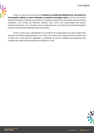 Ainda um último ponto que merece atenção na relação obesidade/câncer, diz respeito às
intervenções médicas a serem realizadas no paciente oncológico obeso. Cremos que ainda é
bastante incipiente na literatura as práticas e manejos voltados para este público, sendo portanto
necessária uma revisão da literatura científica, bem como uma aproximação dos players
nacionais que lidam com a temática, para a elaboração de uma diretriz que contemple práticas
clínicas e intervenções detalhadas para este público.
Por fim, cremos que a obesidade é um problema de saúde pública que deve receber total
atenção dos setores público/privado, com vistas a minimizar seus impactos sociais e financeiros
no país, bem como garantir dignidade e qualidade de vida ao cidadão que apresenta esta
condição de saúde, sendo ele paciente oncológico ou não.
 