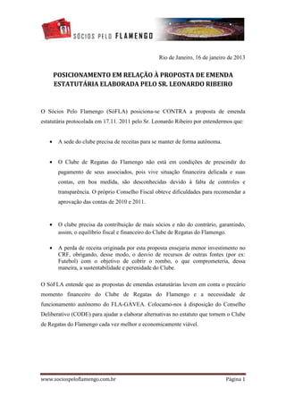 Rio de Janeiro, 16 de janeiro de 2013


       POSICIONAMENTO EM RELAÇÃO À PROPOSTA DE EMENDA
       ESTATUTÁRIA ELABORADA PELO SR. LEONARDO RIBEIRO


O Sócios Pelo Flamengo (SóFLA) posiciona-se CONTRA a proposta de emenda
estatutária protocolada em 17.11. 2011 pelo Sr. Leonardo Ribeiro por entendermos que:


   •    A sede do clube precisa de receitas para se manter de forma autônoma.


   •    O Clube de Regatas do Flamengo não está em condições de prescindir do
        pagamento de seus associados, pois vive situação financeira delicada e suas
        contas, em boa medida, são desconhecidas devido à falta de controles e
        transparência. O próprio Conselho Fiscal obteve dificuldades para recomendar a
        aprovação das contas de 2010 e 2011.


   •    O clube precisa da contribuição de mais sócios e não do contrário, garantindo,
        assim, o equilíbrio fiscal e financeiro do Clube de Regatas do Flamengo.

   •    A perda de receita originada por esta proposta ensejaria menor investimento no
        CRF, obrigando, desse modo, o desvio de recursos de outras fontes (por ex:
        Futebol) com o objetivo de cobrir o rombo, o que comprometeria, dessa
        maneira, a sustentabilidade e perenidade do Clube.

O SóFLA entende que as propostas de emendas estatutárias levem em conta o precário
momento financeiro do Clube de Regatas do Flamengo e a necessidade de
funcionamento autônomo do FLA-GÁVEA. Colocamo-nos à disposição do Conselho
Deliberativo (CODE) para ajudar a elaborar alternativas no estatuto que tornem o Clube
de Regatas do Flamengo cada vez melhor e economicamente viável.




www.sociospeloflamengo.com.br                                                   Página 1
 