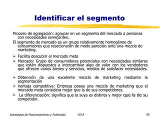 Identificar el segmento Proceso de agregación: agrupar en un segmento del mercado a personas con necesidades semejantes. El segmento de mercado es un grupo relativamente homogéneo de consumidores que reaccionarán de modo parecido ante una mezcla de marketing. Facilita descubrir el mercado meta Mercado: Grupo de consumidores potenciales con necesidades similares que están dispuestos a intercambiar algo de valor con los vendedores que ofrecen varios bienes y servicios, medios de satisfacer necesidades. Obtención de una excelente mezcla de marketing mediante la segmentación Ventaja competitiva: Empresa posee una mezcla de marketing que el mercado meta considera mejor que la de sus competidores. La diferenciación: significa que la suya es distinta y mejor  que la de su  competidor. 