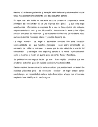 efectiva no es la que gasta más y llena por todos lados de publicidad si no la que
tenga más acercamiento al cliente y se deje escuchar por ella .
En lugar que ella hable sin que esta escuche primero al comprador,la mente
promedio del consumidor es ya una esponja que gotea y que solo logra
absorbermas información a expensas de lo que ya tiene dentro ,sin embargo
seguimos enviando más y más información sobresaturando a ese pobre objeto
ya casi si fuerza de retención y es frustrante cuando esta ya no retiene nada
aun que le demos mensajes claros y exactos de como es.
La mejor manera de llegar a establecer contacto con esta sociedad
sobreexplotada es que nuestros mensajes sean sobre simplificado es
necesario de afilar el mensaje y atacar por lo más débil de la mente del
consumidor y asi llegar con algo muy sencillo a la mente y posicionarnos
como lo mejor de lo mejor sin que la gente se sienta harta y fastidiada.
La publicad es un negocio brutal ya que han surgido principios que nos
ayudaran a abrirnos paso en nuestro supe comunicada sociedad.
Existen medios de comunicación en la actualidad que pueden hacer un boom!! En
nuestros productos pero es necesario conocer el lugar exacto donde
publicitarnos sin necesidad de saturar todos los medios y hacer que el mensaje
se pierda o se modifique sin razón alguna.
 