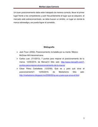 Maritza López Carmona
3
Un buen posicionamiento debe estar trabajado de manera correcto, llevar el primer
lugar frente a los competidores y pulir frecuentemente el lugar que se adquiere, el
mercado está sobreconcentrado, se debe buscar un ámbito, un lugar en donde la
marca sobresalga y se pueda lograr el cometido.
Bibliografía
 Jack Trout. (2002). Posicionamiento: la batalla por su mente. México:
McGraw Hill Interamericana.
 Carlos Luer. (7/1/2013). 7 puntos para mejorar el posicionamiento de tu
marca. 12/05/2014, de Merca2.0 Sitio web: http://www.merca20.com/7-
puntos-para-mejorar-el-posicionamiento-de-tu-marca/
 César Pérez Carballada. (12/2/08). Qué es y para qué sirve el
posicionamiento?. 12/05/2014, de Marketísmo Sitio web:
http://marketisimo.blogspot.mx/2008/02/qu-es-y-para-que-sirve-el.html
 