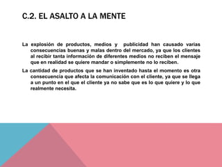 C.2. EL ASALTO A LA MENTE
La explosión de productos, medios y publicidad han causado varias
consecuencias buenas y malas dentro del mercado, ya que los clientes
al recibir tanta información de diferentes medios no reciben el mensaje
que en realidad se quiere mandar o simplemente no lo reciben.
La cantidad de productos que se han inventado hasta el momento es otra
consecuencia que afecta la comunicación con el cliente, ya que se llega
a un punto en el que el cliente ya no sabe que es lo que quiere y lo que
realmente necesita.
 