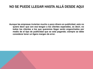 NO SE PUEDE LLEGAR HASTA ALLÁ DESDE AQUI
Aunque las empresas inviertan mucho o poco dinero en publicidad, esto no
quiere decir que con eso tengan a los clientes esperados, es decir, no
todos los clientes a los que queremos llegar serán enganchados por
medio de el tipo de publicidad que se esta pagando; siempre se debe
considerar tener un ligero margen de error.
 