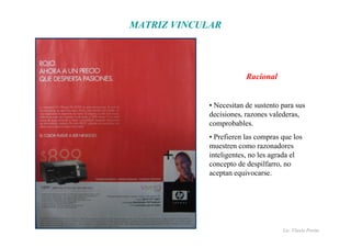 Lic. Flavio Porini 
MATRIZ VINCULAR 
Racional 
• Necesitan de sustento para sus 
decisiones, razones valederas, 
comprobables. 
• Prefieren las compras que los 
muestren como razonadores 
inteligentes, no les agrada el 
concepto de despilfarro, no 
aceptan equivocarse. 
 