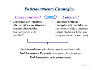 Lic. Flavio Porini 
Posicionamiento Estratégico 
Comunicacional 
• Comunicar con recursos 
diferenciales y creativos las 
ventajas diferenciales. 
“La percepción es la 
realidad”. 
Comercial 
• Identificar ventajas / 
conceptos diferenciales que 
sea veraz, creíble y diferente 
(según propuesta, beneficio 
o segmentación de mercado) 
Posicionamiento real: ubicar espacio en el mercado. 
Posicionamiento Esperado: intención sobre la marca. 
Posicionamiento de la competencia. 
 