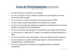 Lic. Flavio Porini 
Leyes de Posicionamiento (extracto) 
Jack Trout y Al Rise 
• Ley del liderazgo: ser primero y no el mejor. 
• Ley de la categoría: si no se puede ser primero en una categoría, crear una 
nueva en la cual se pueda. 
• Ley de la mente: es mejor ser primero en la mente que en el PDV. 
• Ley del enfoque: poseer una palabra en la mente de los clientes. 
• Ley de la exclusividad: dos empresas competitivas no pueden poseer la misma 
palabra en la mente de los consumidores. 
• Ley de la dualidad: cada mercado se convertirá en una carrera de dos marcas. 
• Ley del opuesto: si opta por el 2º puesto, su estrategia está determinada por el 
líder. 
• Ley de los atributos: para cada atributo, existe otro opuesto igual de efectivo. 
• Ley de la franqueza: cuando admita algo negativo, el cliente potencial le 
concederá algo a cambio positivo. 
• Ley de la singularidad: únicamente una jugada producirá resultados 
sustanciales. 
 