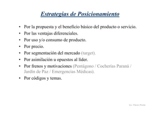 Lic. Flavio Porini 
Estrategias de Posicionamiento 
• Por la propuesta y el beneficio básico del producto o servicio. 
• Por las ventajas diferenciales. 
• Por uso y/o consumo de producto. 
• Por precio. 
• Por segmentación del mercado (target). 
• Por asimilación u opuestos al líder. 
• Por frenos y motivaciones (Pentágono / Cocherías Paraná / 
Jardín de Paz / Emergencias Médicas). 
• Por códigos y temas. 
 