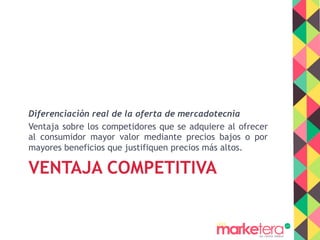 VENTAJA COMPETITIVA
Diferenciación real de la oferta de mercadotecnia
Ventaja sobre los competidores que se adquiere al ofrecer
al consumidor mayor valor mediante precios bajos o por
mayores beneficios que justifiquen precios más altos.
 