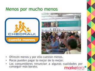 Menos por mucho menos
•  Ofrecen menos y por ello cuestan menos.
•  Pocos pueden pagar lo mejor de lo mejor.
•  Los consumidores renuncian a algunas cualidades por
conseguir más barato.
 