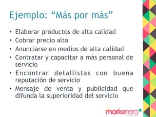 Ejemplo: “Más por más”
•  Elaborar productos de alta calidad
•  Cobrar precio alto
•  Anunciarse en medios de alta calidad
•  Contratar y capacitar a más personal de
servicio
•  Encontrar detallistas con buena
reputación de servicio
•  Mensaje de venta y publicidad que
difunda la superioridad del servicio
 