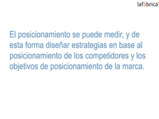 El posicionamiento se puede medir, y de
esta forma diseñar estrategias en base al
posicionamiento de los competidores y los
objetivos de posicionamiento de la marca.
 