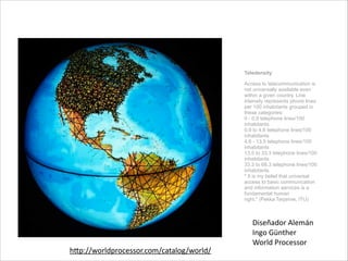 Teledensity
Access to telecommunication is
not universally available even
within a given country. Line
intensity represents phone lines
per 100 inhabitants grouped in
these categories: 
0 - 0.9 telephone lines/100
inhabitants 
0.9 to 4.6 telephone lines/100
inhabitants 
4.6 - 13.5 telephone lines/100
inhabitants 
13.5 to 33.3 telephone lines/100
inhabitants 
33.3 to 68.3 telephone lines/100
inhabitants 
" It is my belief that universal
access to basic communication
and information services is a
fundamental human
right." (Pekka Tarjanne, ITU)
Diseñador	
  Alemán	
  
Ingo	
  Günther	
  
World	
  Processor
hp://worldprocessor.com/catalog/world/
 
