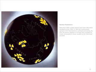15
Nuclear Explosions
More than 2000 nuclear bombs have been detonated
worldwide since 1945. In 1963 the superpowers
agreed to limit themselves to underground testing. By
then the atomic radiation in Europe had increased to
levels comparable to those caused by the Chernobyl
accident.
 