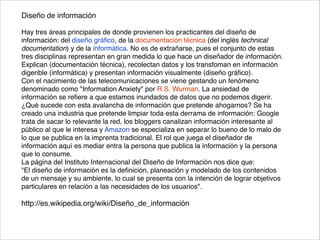 Diseño de información	
  
!
Hay tres áreas principales de donde provienen los practicantes del diseño de
información: del diseño gráﬁco, de la documentación técnica (del inglés technical
documentation) y de la informática. No es de extrañarse, pues el conjunto de estas
tres disciplinas representan en gran medida lo que hace un diseñador de información.
Explican (documentación técnica), recolectan datos y los transfoman en información
digerible (informática) y presentan información visualmente (diseño gráﬁco).	
  
Con el nacimiento de las telecomunicaciones se viene gestando un fenómeno
denominado como "Information Anxiety" por R.S. Wurman. La ansiedad de
información se reﬁere a que estamos inundados de datos que no podemos digerir.
¿Qué sucede con esta avalancha de información que pretende ahogarnos? Se ha
creado una industria que pretende limpiar toda esta derrama de información: Google
trata de sacar lo relevante la red, los bloggers canalizan información interesante al
público al que le interesa y Amazon se especializa en separar lo bueno de lo malo de
lo que se publica en la imprenta tradicional. El rol que juega el diseñador de
información aquí es mediar entra la persona que publica la información y la persona
que lo consume.	
  
La página del Instituto Internacional del Diseño de Información nos dice que:	
  
"El diseño de información es la deﬁnición, planeación y modelado de los contenidos
de un mensaje y su ambiente, lo cual se presenta con la intención de lograr objetivos
particulares en relación a las necesidades de los usuarios".	
  
!
http://es.wikipedia.org/wiki/Diseño_de_información
 