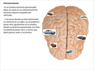 Posicionamiento	
  
-­‐En	
  el	
  cerebro	
  tenemos	
  posicionadas	
  
ideas	
  así	
  como	
  en	
  un	
  estacionamiento	
  
tenemos	
  cajones	
  ocupados	
  por	
  
vehículos.	
  
-­‐	
  Y	
  así	
  como	
  donde	
  ya	
  está	
  estacionado	
  
un	
  vehículo	
  en	
  un	
  cajón,	
  ya	
  no	
  podemos	
  
poner	
  otro,	
  igualmente	
  en	
  el	
  cerebro,	
  
donde	
  ya	
  tenemos	
  posicionada	
  una	
  idea,	
  
no	
  podemos	
  poner	
  otra,	
  a	
  menos	
  que	
  
destruyamos	
  antes	
  a	
  la	
  primera.
 